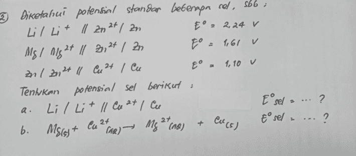 3 Diketahui potensial standan beberapa sel, sbb : Lil Lit ll 2024 / zn E°, 2.24 V Mg/ Mg 2+ ll 2,24 | Zn E = 1,61 v anl Zn2+ ll Cu 2+ / Cu 1,10 v Tenhkan potensial sel berikut : Lil Lit ll Cu 2+ , cu E sela ... ? ? b. Msisit Taa) — Mg 2 tone) Eºsel - ... ? a. Cu (5) Ca 2+ 