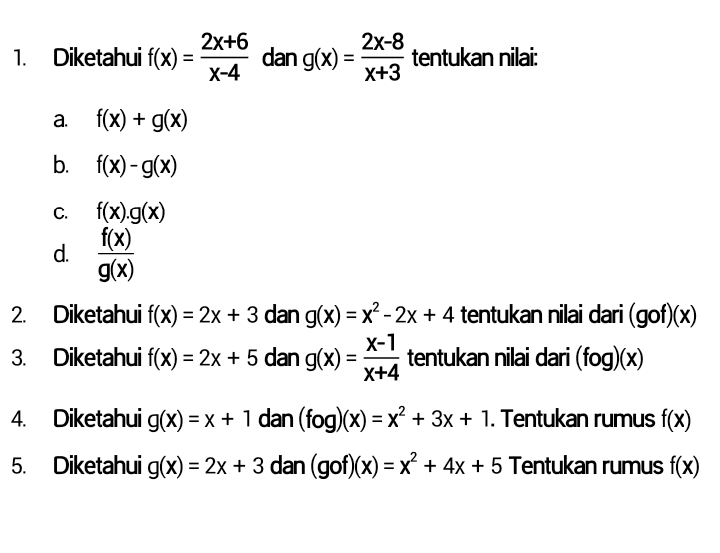 2x+6 1. Diketahui f(x) (= dan g(x) = 2x-8 tentukan nilai X+3 X-4 C. a. f(x) + g(x) b. f(x)-g(x) f(x).g(x) f(x) d. g(x) 2. Diketahui f(x) = 2x + 3 dan g(x) = x² - 2x + 4 tentukan nilai dari (gof)(x) X-1 3. Diketahui f(x) = 2x + 5 dan g(x) = tentukan nilai dari (fog)(x) X+4 Diketahui g(x) = x + 1 dan (fog)(x) = x² + 3x + 1. Tentukan rumus f(x) 5. Diketahui g(x) = 2x + 3 dan (gof)(x) = x² + 4x + 5 Tentukan rumus f(x) 4. = = 