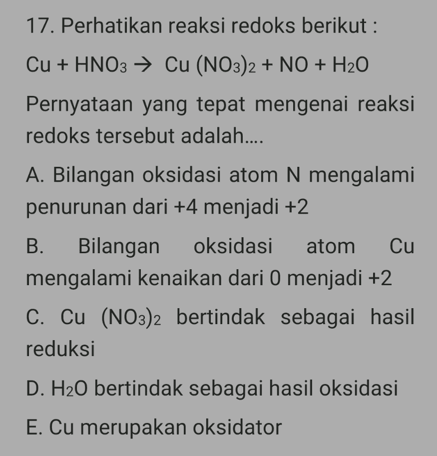 17. Perhatikan reaksi redoks berikut : Cu + HNO3 → Cu (NO3)2 + NO + H2O Pernyataan yang tepat mengenai reaksi redoks tersebut adalah.... A. Bilangan oksidasi atom N mengalami penurunan dari +4 menjadi +2 B. Bilangan oksidasi atom Cu mengalami kenaikan dari O menjadi +2 C. Cu (NO3)2 bertindak sebagai hasil reduksi D. H20 bertindak sebagai hasil oksidasi E. Cu merupakan oksidator 