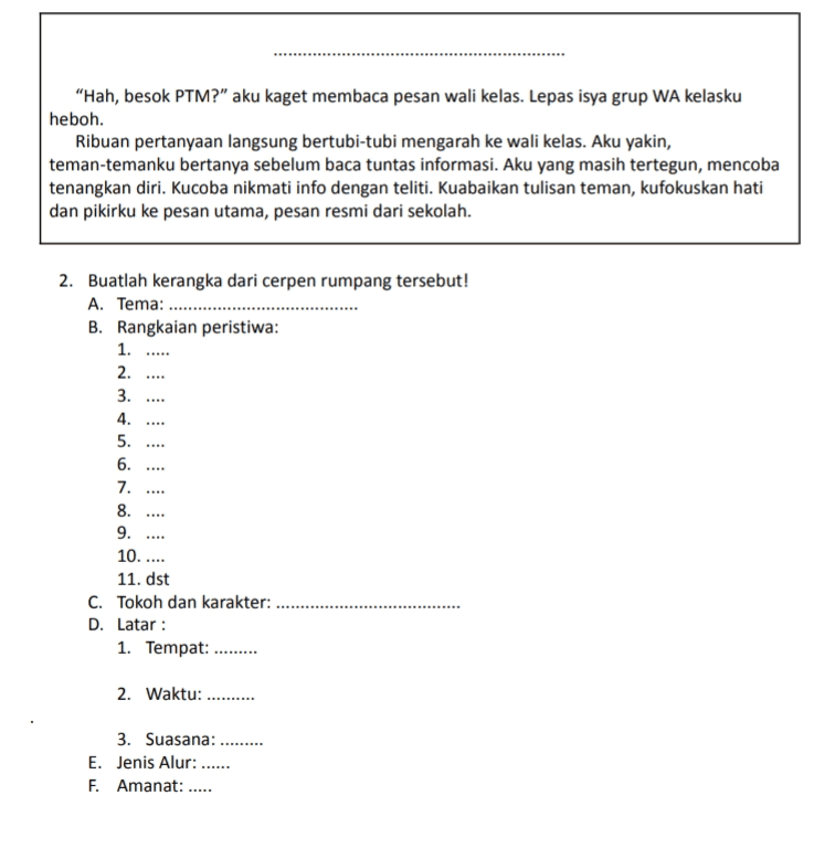 "Hah, besok PTM?" aku kaget membaca pesan wali kelas. Lepas isya grup WA kelasku heboh. Ribuan pertanyaan langsung bertubi-tubi mengarah ke wali kelas. Aku yakin, teman-temanku bertanya sebelum baca tuntas informasi. Aku yang masih tertegun, mencoba tenangkan diri. Kucoba nikmati info dengan teliti. Kuabaikan tulisan teman, kufokuskan hati dan pikirku ke pesan utama, pesan resmi dari sekolah. . 2. Buatlah kerangka dari cerpen rumpang tersebut! A. Tema: .......... B. Rangkaian peristiwa: 1. ..... 2. 3. 4. 5. 6. 7. 8. 9. 10. .... 11. dst C. Tokoh dan karakter: D. Latar : 1. Tempat: ......... . . . 2. Waktu: ...... 3. Suasana: E. Jenis Alur: ...... F. Amanat: .... 