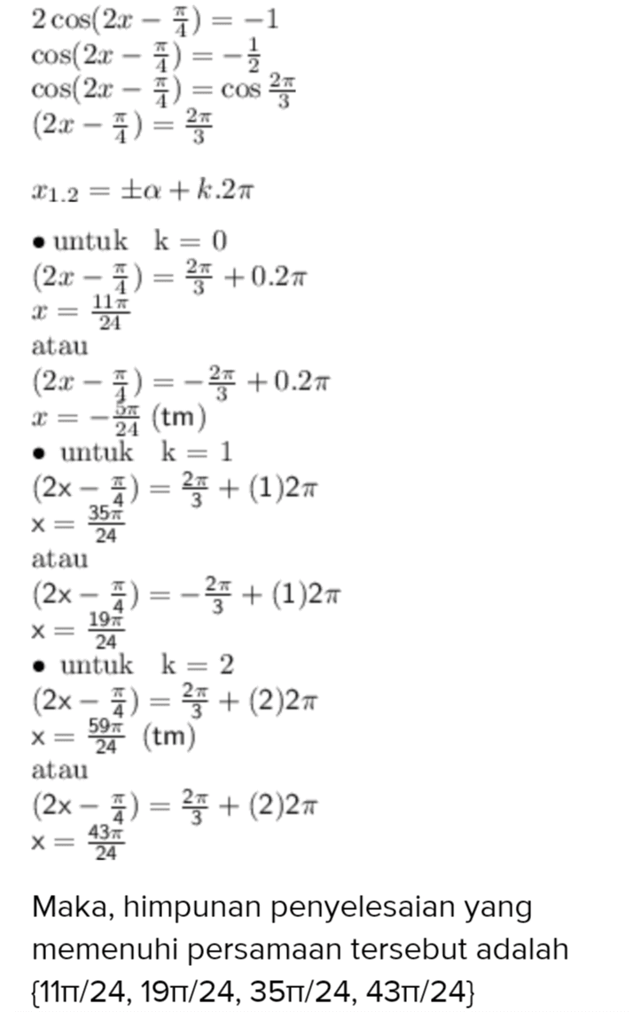 2 cos(2x - 2) = -1 cos(2x - 7) = -1 cos(2x – ) = cos 25 (2x - 1) = 21.2 = a + k.27 • untuk k= 0 (2x - A) = 25 +0.27 117 2 = 24 atau 2= (2x - 1) = - +0.25 24 (tm) • untuk k=1 (2x - 2) = 3+ (1)27 35 x= 24 atau (2x - ) = -> + (1)27 197 X= 24 • untuk k= 2 (2x - 2) = **+ (2)27 594 (tm) X= atau (2x - 7) = 3 + (2)27 437 x= 24 Maka, himpunan penyelesaian yang memenuhi persamaan tersebut adalah {111/24, 191/24, 351/24, 431/24} 