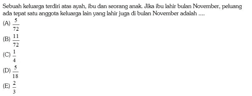 Sebuah keluarga terdiri atas ayah, ibu dan seorang anak. Jika ibu lahir bulan November, peluang ada tepat satu anggota keluarga lain yang lahir juga di bulan November adalah .... (A) 5 72 (B) 72 4 5 (D) 18 (E (E) 3 