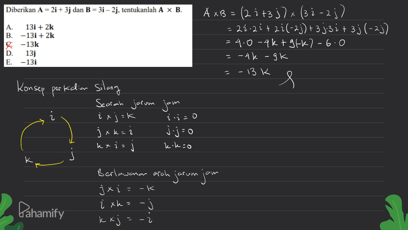Diberikan A = 2i + 3j dan B = 3i – 2j, tentukanlah A x B. 2 2 2 A. 13i + 2k B. -13i + 2k -13k D. 13j E. -13i A xB = (2 : +3j7x (3:-2;) = 2.2it2i(-2))+ 3j3i+ 3j (-2)) =4.0-4kt gfk7-6.0 =-4k - gk =-13k s Konsep perkalian silang Searah jarum jam i xj =k i i=0 jxk= jj-0 k+i - ) kikao X K Berlawanan arah jarum jam -k 2 Pahamify j xi i xk=- kxj = - 2 