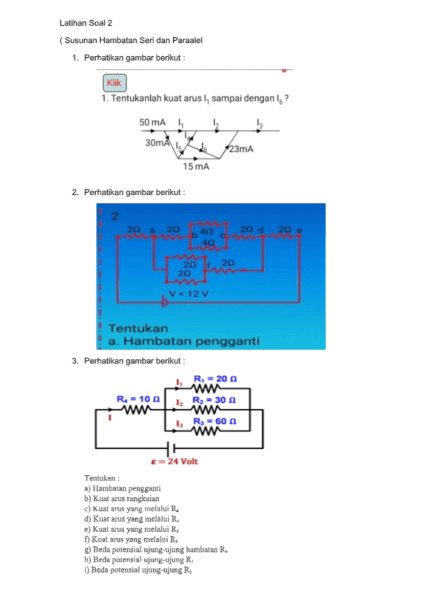 Latihan Soal 2 ( Susunan Hambatan Seri dan Paraalel 1. Perhatikan gambar berikut : Klik 1. Tentukanlah kuat arus I, sampai dengan Ig? 50 mA 1 I 30mA do 123mA 15 mA 2. Perhatikan gambar berikut : 2 20 a 20 b 40 20 d 20 e C 40 20 f. 20 20 V = 12 V Tentukan a. Hambatan pengganti 3. Perhatikan gambar berikut : R, = 20 wa R = 102 www 1, R = 60 w HH E=24 Volt 12 R2 = 30 Tentukan : a) Hambatan pengganti b) Kuat arus rangkaian c) kuat arus yang melalui R d) Kuat arus yang melalui R, e) Kuat arus yang melalui R f) Kuat arus yang melalui R, g) Beda potensial ujung-ujung hambatan R h) Beda potensial ujung-ujung R i) Beda potensial ujung-ujung R. 