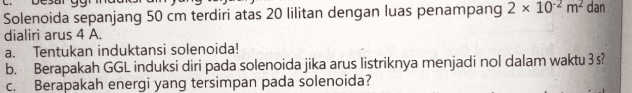 Solenoida sepanjang 50 cm terdiri atas 20 lilitan dengan luas penampang 2 x 10-2 m2 dan dialiri arus 4 A. Tentukan induktansi solenoida! b. Berapakah GGL induksi diri pada solenoida jika arus listriknya menjadi nol dalam waktu 3 s? C. Berapakah energi yang tersimpan pada solenoida? a. 