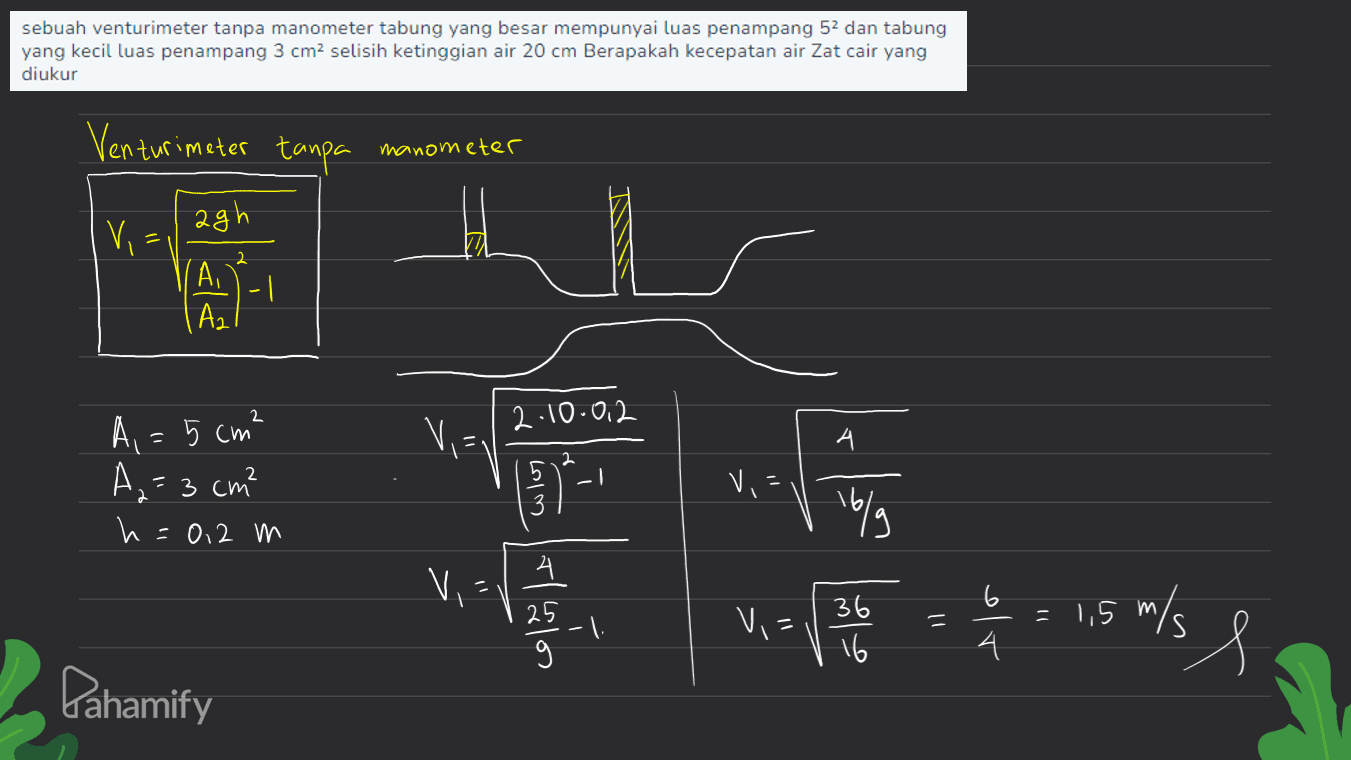 sebuah venturimeter tanpa manometer tabung yang besar mempunyai luas penampang 52 dan tabung yang kecil luas penampang 3 cm2 selisih ketinggian air 20 cm Berapakah kecepatan air Zat cair yang diukur Venturimeter tanpa manometer Vi agh Ai | Az -1 A, = 5 cm² Via 2.10.0.2 А. 2 2 A₂=3 cm? h=0,2 m who VE 16/9 Vi Tlustos Vi - 1 = = 1,5 m/s 366 16 4 s Pahamify 