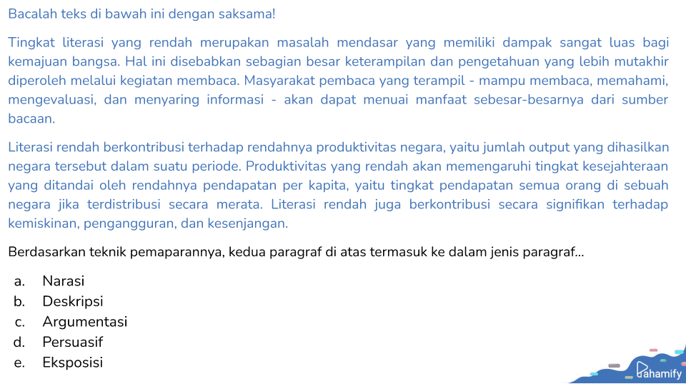Bacalah teks di bawah ini dengan saksama! Tingkat literasi yang rendah merupakan masalah mendasar yang memiliki dampak sangat luas bagi kemajuan bangsa. Hal ini disebabkan sebagian besar keterampilan dan pengetahuan yang lebih mutakhir diperoleh melalui kegiatan membaca. Masyarakat pembaca yang terampil - mampu membaca, memahami, mengevaluasi, dan menyaring informasi - akan dapat menuai manfaat sebesar-besarnya dari sumber bacaan. Literasi rendah berkontribusi terhadap rendahnya produktivitas negara, yaitu jumlah output yang dihasilkan negara tersebut dalam suatu periode. Produktivitas yang rendah akan memengaruhi tingkat kesejahteraan yang ditandai oleh rendahnya pendapatan per kapita, yaitu tingkat pendapatan semua orang di sebuah negara jika terdistribusi secara merata. Literasi rendah juga berkontribusi secara signifikan terhadap kemiskinan, pengangguran, dan kesenjangan. Berdasarkan teknik pemaparannya, kedua paragraf di atas termasuk ke dalam jenis paragraf... a. Narasi b. Deskripsi C. Argumentasi d. Persuasif e. Eksposisi Pahamify 