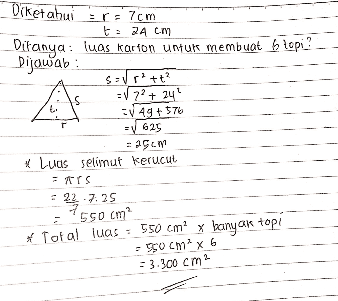Diketahui :r = 7cm t = 24 cm Ditanya: luas karton untuk membuat 6 topi ? Dijawab: S-V r2+t2 -V 72 + 24? S CV Ag + 576 EV 625 - 25cm * Luas selimut kerucut - trs te = 22 7.25 550 cm? * Total luas = 550 cm? x banyak top! - 550 cm? x 6 = 3.300 cm2 