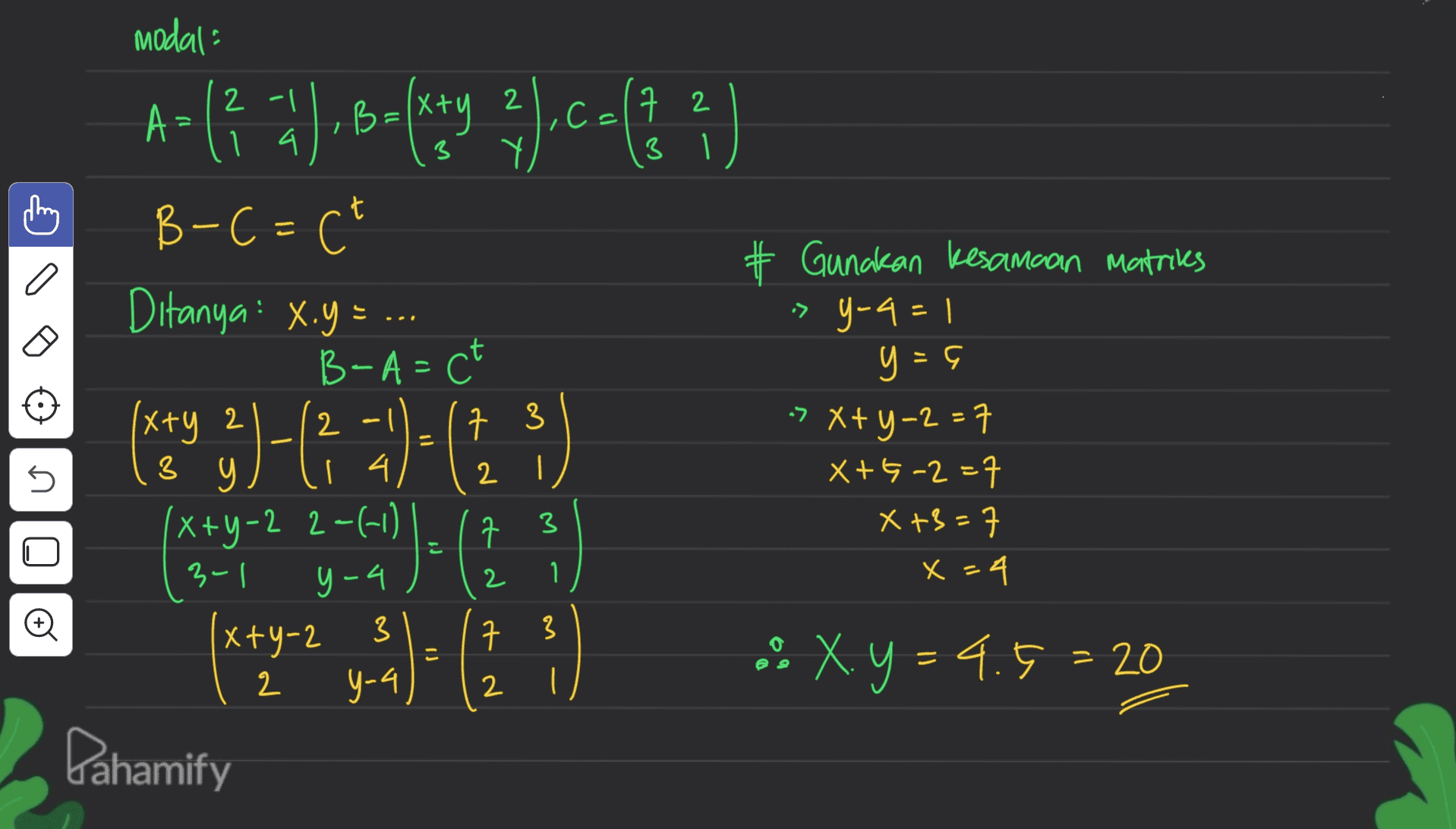 modal A>(3 ay balitang 3).ca() B-C=C² # Gunakan kesamaan matrices => Y-4 = 1 y = 5 7 3 5 2 Ditanya: X.y=.. B-A= ct xxy 2 3 з 9 14 (x+y-2 2-(1) ' ㅋ 구 31 x+y-2 3 구 y-4 Dahamify > x+y=2=7 X+5-2=7 X +3=7 x=4 3 y-4 2 1 1. O 3 こ .. X.y = 4.5 = 20 2 2 