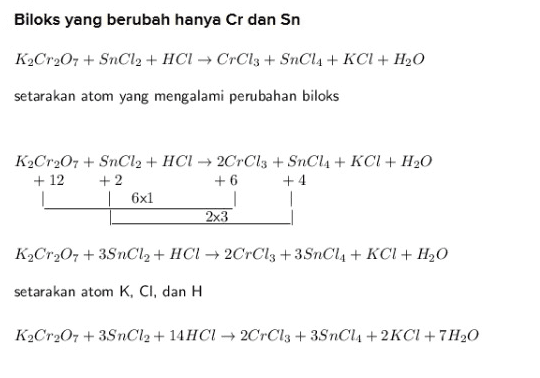 Biloks yang berubah hanya Cr dan Sn K2Cr207 + SnCl2 + HCl → CrCl3 + SnCl4 + KCl + H20 setarakan atom yang mengalami perubahan biloks K2Cr2O7 + SnCl2 + HCI → 2CrCl3 + SnCl4 + KCI + H2O + 12 + 2 +4 16x1 1 1 2x3 +6 K2Cr20, +39nCl2 + HCI + 2CrCl3 +3SnCl4 + KCI+ H2O setarakan atom K, CI, dan H K2Cr207 + 3SnCl2 + 14HCI → 2CrCl3 + 3SnC44 +2KCI+ 7H20 