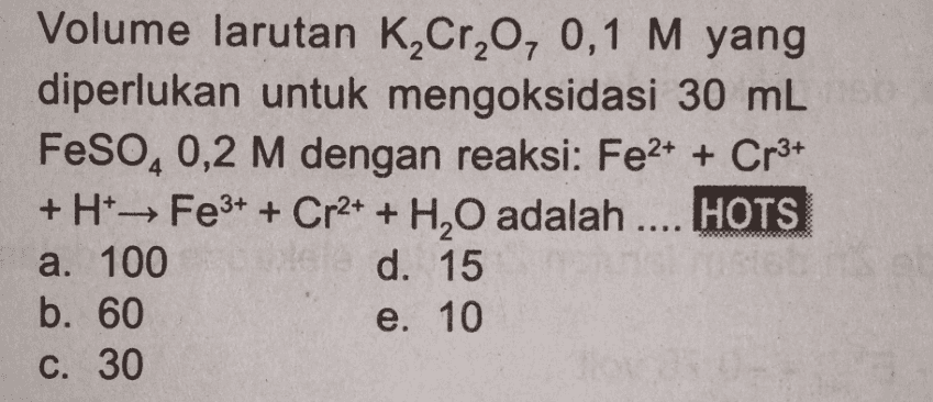 Volume larutan K2Cr2O, 0,1 M yang diperlukan untuk mengoksidasi 30 mL FeSO40,2 M dengan reaksi: Fe2+ + Cr3+ + H+ → Fe3+ + Cr2+ + H2O adalah .... HOTS a. 100 d. 15 b. 60 e. 10 C. 30 