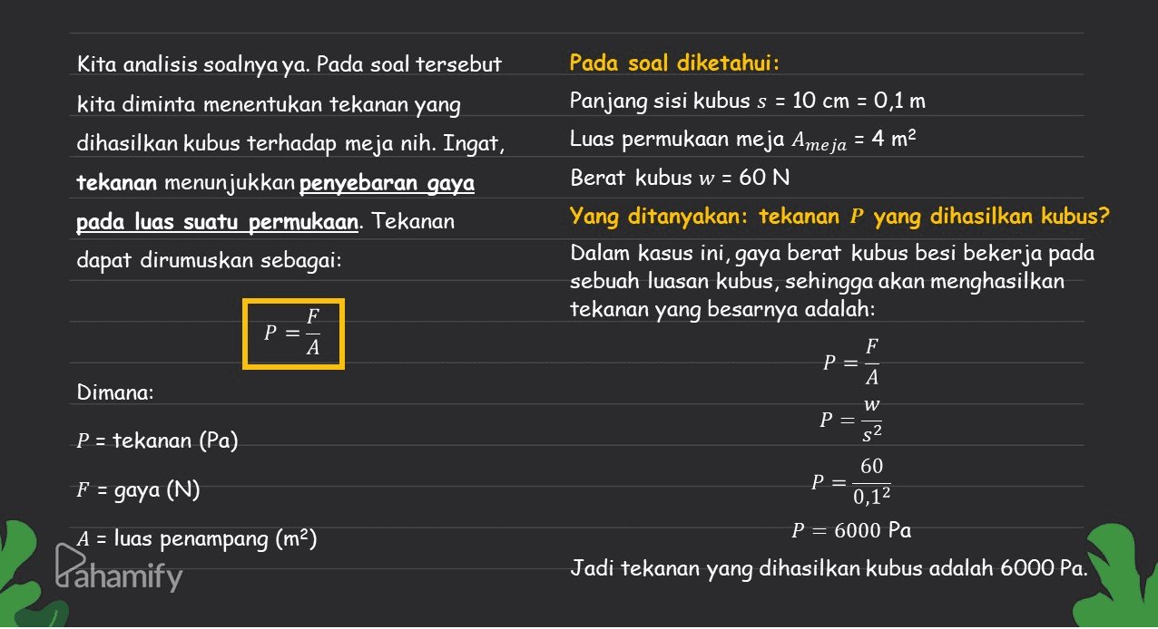 Kita analisis soalnya ya. Pada soal tersebut kita diminta menentukan tekanan yang dihasilkan kubus terhadap meja nih. Ingat, tekanan menunjukkan penyebaran gaya pada luas suatu permukaan. Tekanan dapat dirumuskan sebagai: Pada soal diketahui: Panjang sisi kubus s = 10 cm = 0,1 m Luas permukaan meja Ameja = 4 m2 Berat kubus w = 60 N Yang ditanyakan: tekanan P yang dihasilkan kubus? Dalam kasus ini, gaya berat kubus besi bekerja pada sebuah luasan kubus, sehingga akan menghasilkan tekanan yang besarnya adalah: F P= A F P= Dimana: A W P=. s2 P = tekanan (Pa) 60 F = gaya (N) P= 0,12 A = luas penampang (m2) P= 6000 Pa Pahamify Jadi tekanan yang dihasilkan kubus adalah 6000 Pa. 