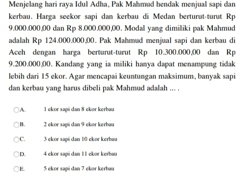 Menjelang hari raya Idul Adha, Pak Mahmud hendak menjual sapi dan kerbau. Harga seekor sapi dan kerbau di Medan berturut-turut Rp 9.000.000,00 dan Rp 8.000.000,00. Modal yang dimiliki pak Mahmud adalah Rp 124.000.000,00. Pak Mahmud menjual sapi dan kerbau di Aceh dengan harga berturut-turut Rp 10.300.000,00 dan Rp 9.200.000,00. Kandang yang ia miliki hanya dapat menampung tidak lebih dari 15 ekor. Agar mencapai keuntungan maksimum, banyak sapi dan kerbau yang harus dibeli pak Mahmud adalah .... OA ОВ, C. 1 ekor sapi dan 8 ekor kerbau 2 ekor sapi dan 9 ekor kerbau 3 ekor sapi dan 10 ekor kerbau 4 ekor sapi dan 11 ekor kerbau 5 ekor sapi dan 7 ekor kerbau OD E 