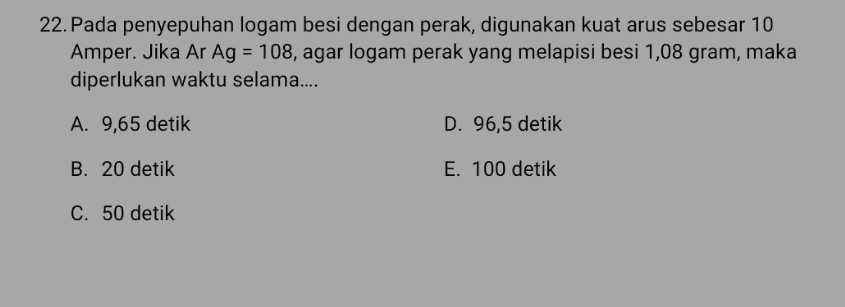 22. Pada penyepuhan logam besi dengan perak, digunakan kuat arus sebesar 10 Amper. Jika Ar Ag = 108, agar logam perak yang melapisi besi 1,08 gram, maka diperlukan waktu selama.... A. 9,65 detik D. 96,5 detik B. 20 detik E. 100 detik C. 50 detik 