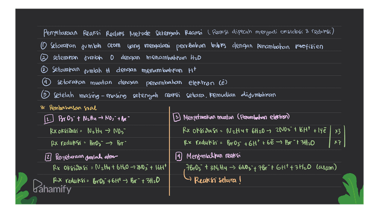 4 5 Penyelaraan Reaksi Redors Metode Setengah Reaksi ( Reaksi dipecah menjadi or sidasi & reduresi) o setarakan jumlah atom yang mengalami perubahan bobics dengan penambahan koefisien seteraran jumlah 0 dengan menambahkan H2O Setarakan jumlah H dengan menambahkan Ht setarakan muatan clencsan penambahan elektron cē) Setelah masing-masing setengah reaksi setara, kemudian disumlahkan * Pembahasan soal [1.] Broz t NzHu NO; + Br" B Mentetarakan muatan (Penambahan elektron) Rx oksidasi = NzHq » NO3 Rx oksidasi= NzHut 6H20 - 2003 + 1GHT + lyē | x3 RX reduksi = Bros Br- Rx reduksi = BrO3 + 6H² +6ē » Br-734120 к? 12 Penyetaraan Jumlah alom 19 Menjumlahkan reaksi Rx oksidasi = NzHy + 6H20 7 2NO3 + 16H* 7 Br 03 + 3NzHy ~ 6003 7 7Brt GHT + 3H₂O casam) RX reduksi= BrO3 +64t Br + 3H2O Reaksi setara! Pahamify 
4 5 Penyelaraan Reaksi Redors Metode Setengah Reaksi ( Reaksi dipecah menjadi or sidasi & reduresi) o setarakan jumlah atom yang mengalami perubahan bobics dengan penambahan koefisien seteraran jumlah 0 dengan menambahkan H2O Setarakan jumlah H dengan menambahkan Ht setarakan muatan clengan penambahan elektron (e) Setelah masing-masing setengah reaksi setara, kemudian disumlahkan * Pembahasan soal 11. Croyz + Fe (OH)2 C203+ Fe(OH)3 B Mentetarakan muatan (Penambahan elektron) Rx oksidasi - Felortz Fe(OH)3 Rx Oksidasi = Felon) 2 + H2O → Fe(OH)3 + Ht te Rx reduksi = Croy² C. Os Rx redufsi = 260042 +161" + 60 C20 3 + 5H20 1 x 12 Penyetaraan Jumlah alom 9 Menjumlahkan reaksi Rx oksidasi - Fe(OH)2 + H20 - Fe(OH)3tH 2 GO42- + 6 Fe(OH)2 + H2O + 4H+ = 6F2(04)3 60; Casam) Rx reduksi : 2GrOy2 + (0H +0.0, +SH2O 26072- + 6 Fe (14)2 + 5H20 →6 Fe(OH)3 + Cr2O3 + 404" (basa) Bahamify Reaksi setura! 16 y colori 3 