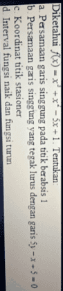 Diketahui f(x) = x + x - 5x + 1. Tentukan a. Persamaan garis singgung pada titik berabsis 1 b. Persamaan garis singgung yang tegak lurus dengan garis by -X- 5 - 0 C. Koordinat titik stasioner d. Interval fungsi naik dan fungsi turun 