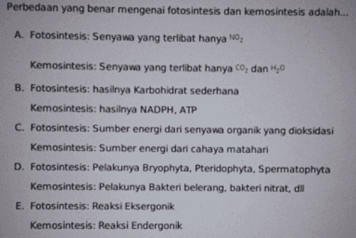 Perbedaan yang benar mengenai fotosintesis dan kemosintesis adalah... A. Fotosintesis: Senyawa yang terlibat hanya NO Kemosintesis: Senyawa yang terlibat hanya co, dan 1,0 B. Fotosintesis: hasilnya karbohidrat sederhana Kemosintesis: hasilnya NADPH, ATP C. Fotosintesis: Sumber energi dari senyawa organik yang dioksidasi Kemosintesis: Sumber energi dari cahaya matahari D. Fotosintesis: Pelakunya Bryophyta, Pteridophyta, Spermatophyta Kemosintesis: Pelakunya Bakteri belerang, bakteri nitrat, dil E. Fotosintesis: Reaksi Eksergonik Kemosintesis: Reaksi Endergonik 