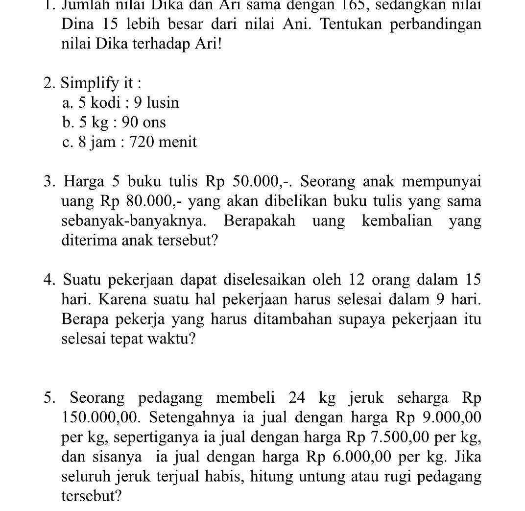 1. Jumlah nilai Dika dan Ari sama dengan 165, sedangkan nilai Dina 15 lebih besar dari nilai Ani. Tentukan perbandingan nilai Dika terhadap Ari! 2. Simplify it : a. 5 kodi : 9 lusin b. 5 kg : 90 ons c. 8 jam : 720 menit 3. Harga 5 buku tulis Rp 50.000,-. Seorang anak mempunyai uang Rp 80.000,- yang akan dibelikan buku tulis yang sama sebanyak-banyaknya. Berapakah uang kembalian yang diterima anak tersebut? 4. Suatu pekerjaan dapat diselesaikan oleh 12 orang dalam 15 hari. Karena suatu hal pekerjaan harus selesai dalam 9 hari. Berapa pekerja yang harus ditambahan supaya pekerjaan itu selesai tepat waktu? 5. Seorang pedagang membeli 24 kg jeruk seharga Rp 150.000,00. Setengahnya ia jual dengan harga Rp 9.000,00 per kg, sepertiganya ia jual dengan harga Rp 7.500,00 per kg, dan sisanya ia jual dengan harga Rp 6.000,00 per kg. Jika seluruh jeruk terjual habis, hitung untung atau rugi pedagang tersebut? 