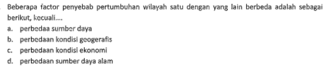 Beberapa factor penyebab pertumbuhan wilayah satu dengan yang lain berbeda adalah sebagai berikut, kecuali.... a. perbedaa sumber daya b. perbedaan kondisi geogerafis c. perbedaan kondisi ekonomi d. perbedaan sumber daya alam 
12. Pak Jaka adalah seorang petani di daerahnya. Ia mendapat tawaran bekerja di kota sebagai buruh pabrik dengan penghasilan yang lebih besar. Contoh kasus tersebut merupakan perubahan akibat interaksi antarruang, yaitu... a. munculnya pusat-pusat pertumbuhan b. perubahan orientasi mata pencaharian c. perubahan penggunaan lahan d. berkembangnya sarana dan prasarana 13. Faktor utama penyebab perubahan orientasi mata pencaharian adalah factor ... a. budaya b. Social C. ekonomi d. politik 
7. Di bawah ini yang bukan termasuk factor pendorong perubahan penggunaan lahan, adalah .... a. munculnya pusat-pusat pertumbuhan sesuai dengan UU No. 26.th. 2007 tentang penataan ruang b. berkembangnya jumlah penduduk menyebabkan alih fungsi lahan menjadi perumahan C. berubahnya mata pencaharian yang beraneka ragam sehingga menjadi kawasan industry dan perdagangan d. semakin luasnya daerah pertanian dan hutan lindung. 8. Perubahan sebagian atau seluruh fungsi lahan dari fungsi semula menjadi fungsi lain dinamakan .... a. konversi lahan b. pembebasan tanah c. pengurangan tanah d. konversi tanah 9. Dibawah ini yang tidak termasuk dampak negative perubahan fungsi lahan adalah.... a. lahan pertanian semakin menurun b. berkurangnya daerah resapan air c. produktivitas pangan semakin turun d. meningkatnya kesejahteraan masyarakat 10. Salah satu dampak alih fungsi lahan pertanian adalah produtivitas pangan menjadi... a. naik b. turun C. seimbang d. tetap 11. Penyebab alih fungsi lahan pertanian menjadi lahan pemukiman adalah.... a. Jumlah penduduk yang semakin meningkat b. Kesuburan tanah yang rendah C. hidup sebagai petani tidak menjanjikan d. pekerjaan yang semakin bervariasi 