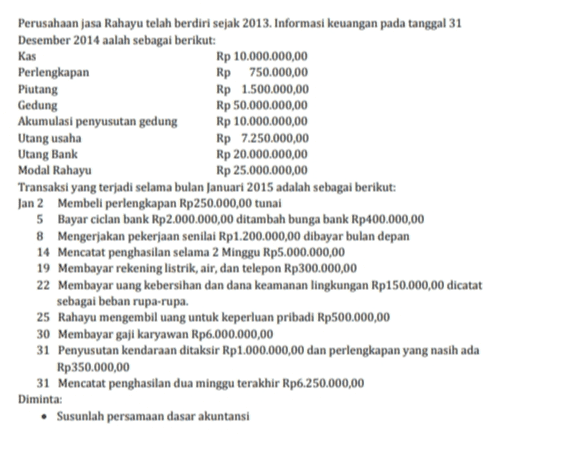 Kas Perusahaan jasa Rahayu telah berdiri sejak 2013. Informasi keuangan pada tanggal 31 Desember 2014 aalah sebagai berikut: Rp 10.000.000,00 Perlengkapan Rp 750.000,00 Piutang Rp 1.500.000,00 Gedung Rp 50.000.000,00 Akumulasi penyusutan gedung Rp 10.000.000,00 Utang usaha Rp 7.250.000,00 Utang Bank Rp 20.000.000,00 Modal Rahayu Rp 25.000.000,00 Transaksi yang terjadi selama bulan Januari 2015 adalah sebagai berikut: Jan 2 Membeli perlengkapan Rp250.000,00 tunai 5 Bayar ciclan bank Rp2.000.000,00 ditambah bunga bank Rp400.000,00 8 Mengerjakan pekerjaan senilai Rp1.200.000,00 dibayar bulan depan 14 Mencatat penghasilan selama 2 Minggu Rp5.000.000,00 19 Membayar rekening listrik, air, dan telepon Rp300.000,00 22 Membayar uang kebersihan dan dana keamanan lingkungan Rp150.000,00 dicatat sebagai beban rupa-rupa. 25 Rahayu mengembil uang untuk keperluan pribadi Rp500.000,00 30 Membayar gaji karyawan Rp6.000.000,00 31 Penyusutan kendaraan ditaksir Rp 1.000.000,00 dan perlengkapan yang nasih ada Rp350.000,00 31 Mencatat penghasilan dua minggu terakhir Rp6.250.000,00 Diminta: • Susunlah persamaan dasar akuntansi 