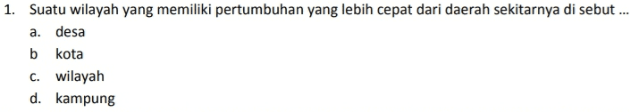 1. Suatu wilayah yang memiliki pertumbuhan yang lebih cepat dari daerah sekitarnya di sebut... a. desa b kota C. wilayah d. kampung 
2. Beberapa factor penyebab pertumbuhan wilayah satu dengan yang lain berbeda adalah berikut, kecuali.... a. perbedaa sumber daya b. perbedaan kondisi geogerafis C. perbedaan kondisi ekonomi d. perbedaan sumber daya alam 