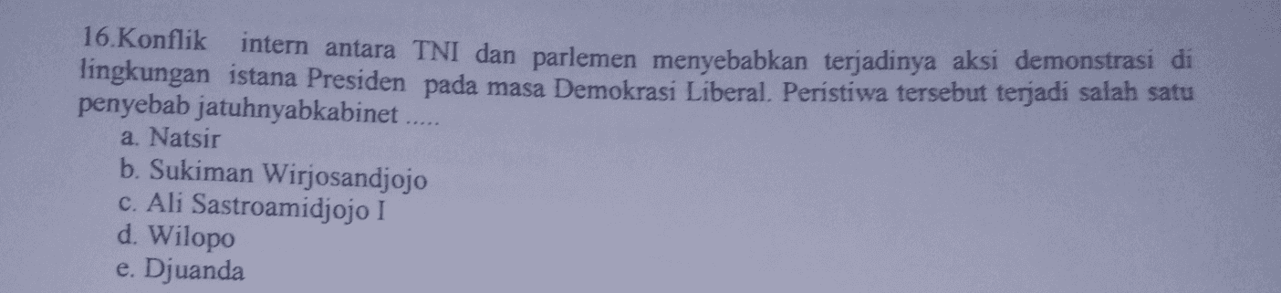 16. Konflik intern antara TNI dan parlemen menyebabkan terjadinya aksi demonstrasi di lingkungan istana Presiden pada masa Demokrasi Liberal. Peristiwa tersebut terjadi salah satu penyebab jatuhnyabkabinet .. a. Natsir b. Sukiman Wirjosandjojo c. Ali Sastroamidjojo I d. Wilopo e. Djuanda 