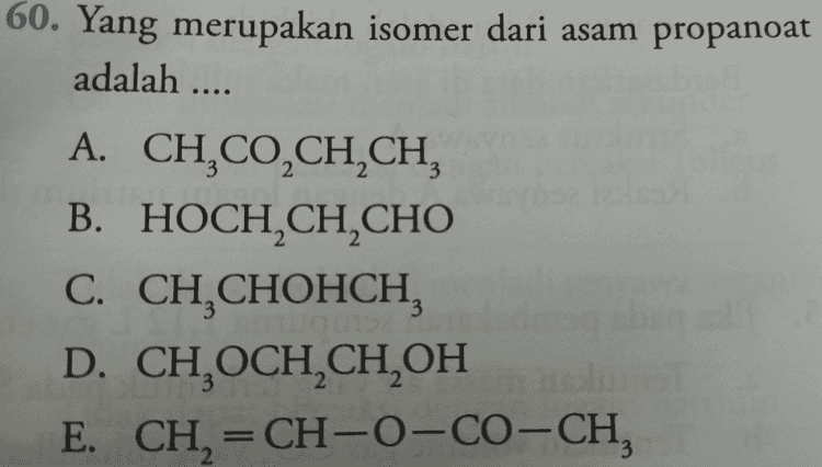 56. Senyawa berikut isomer dengan oktana, kecuali A. 2-metil heptana B. 2,3-dimetil heksana C. 2,3,4-trimetil pentana D. 2,2,3,3-tetrametil butana E. 2,2-dimetil heptana 
60. Yang merupakan isomer dari asam propanoat adalah .... 3 2 2 A. CH,CO,CH,CH, B. HOCH CH CHO C. CH CHOHCH, D. CHOCH2CH2OH E. CH2=CH-O-CO-CH, 3 3 = 3 