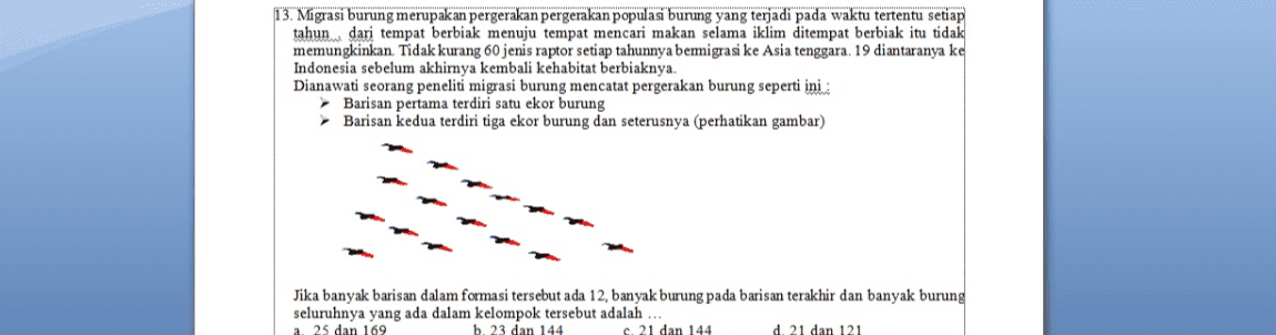 13. Migrasi burung merupakan pergerakan pergerakan populasi burung yang terjadi pada waktu tertentu setiap tahun dari tempat berbiak menuju tempat mencari makan selama iklim ditempat berbiak itu tidak memungkinkan. Tidak kurang 60 jenis raptor setiap tahunnya bemigrasi ke Asia tenggara, 19 diantaranya ke Indonesia sebelum akhirnya kembali kehabitat berbiaknya. Dianawati seorang peneliti migrasi burung mencatat pergerakan burung seperti ini : Barisan pertama terdiri satu ekor burung Barisan kedua terdiri tiga ekor burung dan seterusnya (perhatikan gambar) Jika banyak barisan dalam formasi tersebut ada 12, banyak burung pada barisan terakhir dan banyak burung seluruhnya yang ada dalam kelompok tersebut adalah a. 25 dan 169 b. 23 dan 144 c. 21 dan 144 d. 21 dan 121 