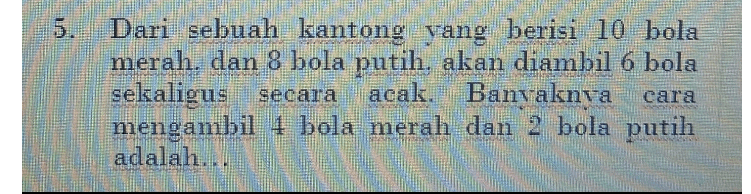5 Dari sebuah kantong yang berisi 10 bola merah. dan 8 bola putih, akan diambil 6 bola sekaligus secara acak. Banvaknya mengambil 4 bola merah dan 2 bola putih adalah... cara 