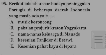 95. Berikut adalah unsur budaya peninggalan Portugis di beberapa daerah Indonesia yang masih ada yaitu .... A. musik keroncong B. pakaian prajurit kraton Yogyakarta C. nama-nama keluarga di Manado D. kesenian Tanjidor di Betawi. E. Kesenian pahat kayu di Jepara = 