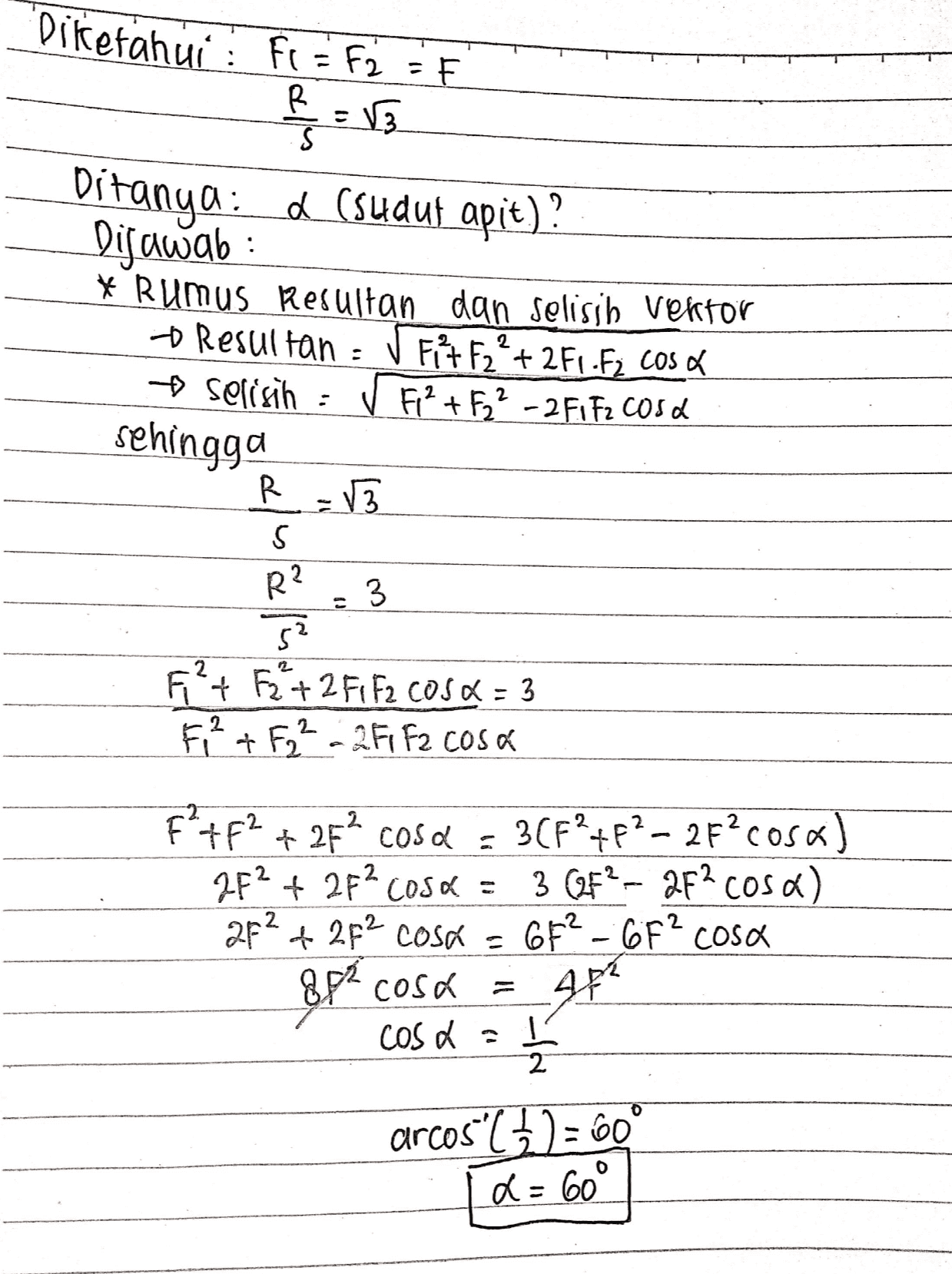Diketahui Fi = F2 = F R =V3 s Ditanya: (sudut apit)? Dijawab : * Rumus Resultan dan selisih vektor o Resultan : Fit F2? + 2F1-F2 Cos d Selisih ✓ F² + F2² - 2 F1 F2 cosa sehingga . R VE S R? 3 52 FP+ F2+2 F1 F2 COS2 = 3 F ² + F2² - 2F1 F2 cosa F?+F2 + 25% cosa = 3(F’+F2 - 2F?cosa) 7F2 + 2F? Cosa = 3 (F2 - 2F? cosa) 2f² + 2p² cosa = 6F2 - 6F² cosa 8p² cosa 4F* cosa a 2 arcos ( 1) = 60° a= 60° 