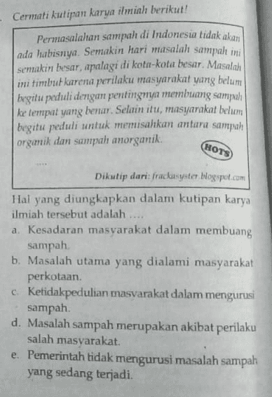 Cermati kutipan karya ilmiah berikut! Permasalahan sampah di Indonesia tidak akan ada habisnya. Semakin hari masalah sampah ini semakin besar, apalagi di kota-kota besar. Masalah mi timbut karena perilaku masyarakat yang belum | begitu peduli dengan pentingnya membuang sampah ke tempat yang benar. Selain itu, masyarakat belum begitu peduli untuk memisahkan antara sampah organik dan sampah anorganik. HOTS Dikutip dari: fradisyster Hogspot.com Hal yang diungkapkan dalam kutipan karya ilmiah tersebut adalah .... a. Kesadaran masyarakat dalam membuang sampah b. Masalah utama yang dialami masyarakat perkotaan Ketidakpedulian masvarakat dalam mengurusi sampah d. Masalah sampah merupakan akibat perilaku salah masyarakat e. Pemerintah tidak mengurusi masalah sampah yang sedang terjadi. C 