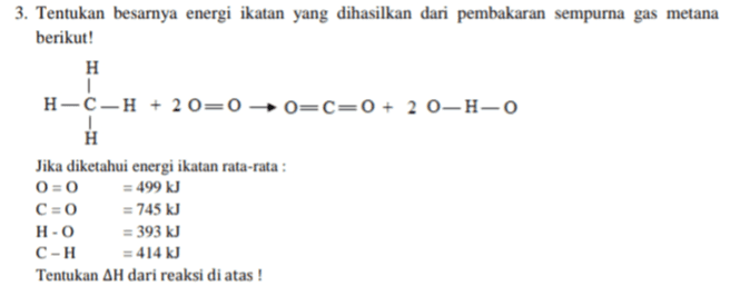 3. Tentukan besarnya energi ikatan yang dihasilkan dari pembakaran sempurna gas metana berikut! H H-C-H + 20=0 → O=C=0 + 20-H-0 н Jika diketahui energi ikatan rata-rata : 0=0 = 499 kJ C=0 = 745 kJ H-0 = 393 kJ C-H = 414 kJ Tentukan AH dari reaksi di atas ! 