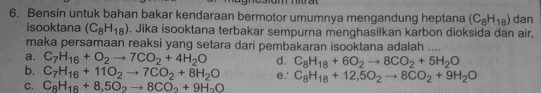 6. Bensin untuk bahan bakar kendaraan bermotor umumnya mengandung heptana (C3H18) dan isooktana (C3H18). Jika isooktana terbakar sempurna menghasilkan karbon dioksida dan air, maka persamaan reaksi yang setara dari pembakaran isooktana adalah .... a. C7H16 + O2 → 7CO2 + 4H20 d. C3H18 + 602-8CO2 + 5H20 b. C7H16 + 1102 → 7CO2 + 8H20 e: C3H18 + 12,502 → 8CO2 + 9H20 c. CgH18 + 8,502 → 8C0, +9H2O + 