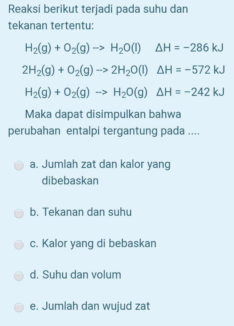 Reaksi berikut terjadi pada suhu dan tekanan tertentu: H2(g) + O2(g) --> H2O(1) AH = -286 kJ 2H2(g) + O2(g) --> 2H2O(1) AH = -572 kJ H2(g) + O2(g) --> H2O(g) AH = -242 kJ Maka dapat disimpulkan bahwa perubahan entalpi tergantung pada a. Jumlah zat dan kalor yang dibebaskan b. Tekanan dan suhu c. Kalor yang di bebaskan d. Suhu dan volum e. Jumlah dan wujud zat 