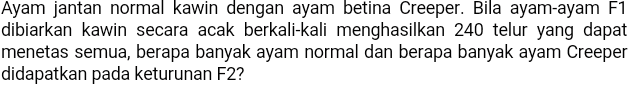 Ayam jantan normal kawin dengan ayam betina Creeper. Bila ayam-ayam F1 dibiarkan kawin secara acak berkali-kali menghasilkan 240 telur yang dapat menetas semua, berapa banyak ayam normal dan berapa banyak ayam Creeper didapatkan pada keturunan F2? 