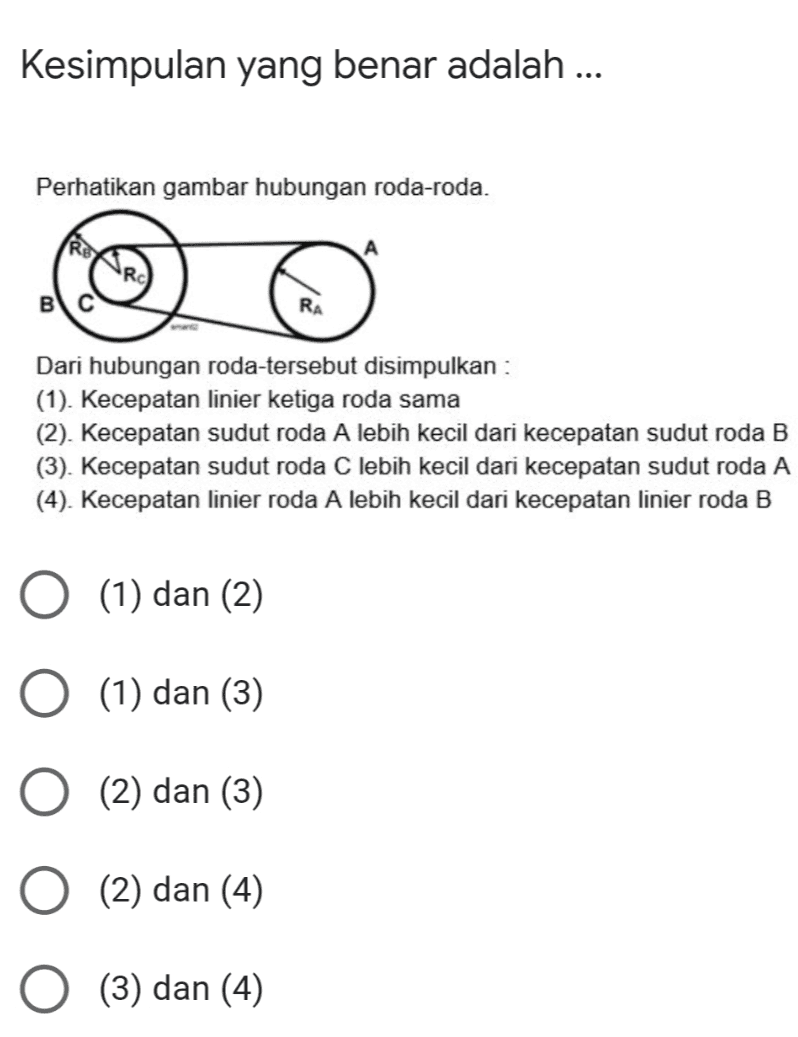 Kesimpulan yang benar adalah ... Perhatikan gambar hubungan roda-roda. BIC RA Dari hubungan roda-tersebut disimpulkan : (1). Kecepatan linier ketiga roda sama (2). Kecepatan sudut roda A lebih kecil dari kecepatan sudut roda B (3). Kecepatan sudut roda C lebih kecil dari kecepatan sudut roda A (4). Kecepatan linier roda A lebih kecil dari kecepatan linier roda B (1) dan (2) O (1) dan (3) (13 (2) dan (3) (2) dan (4) (3) dan (4) 