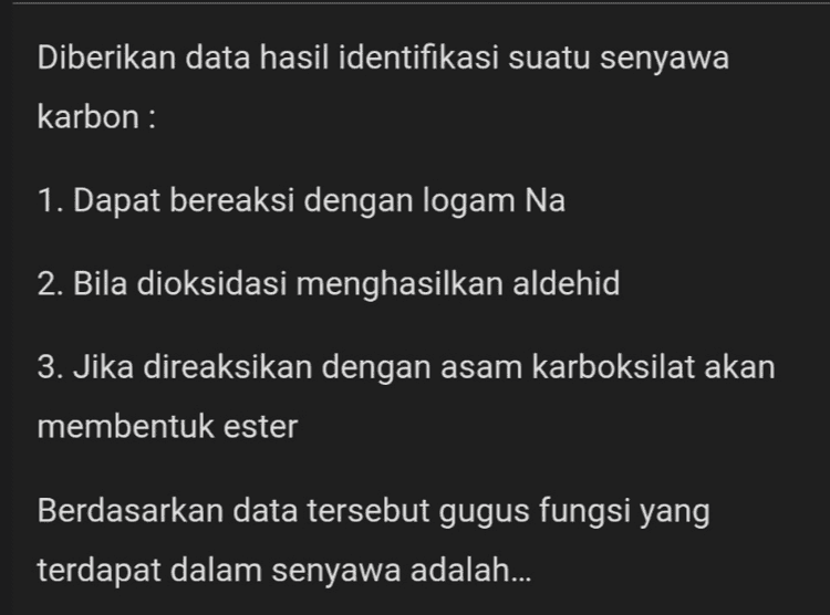 Suatu senyawa karbon mempunyai sifat-sifat sebagai berikut: 1. Dapat bercampur dengan air dalam segala perbandingan 2. Bereaksi dengan KMnO4 + H2SO4 dan menghasilkan asam asetat 3. Bereaksi dengan PCl3 dan menghasilkan kloro- etana 4. Bereaksi dengan Na dan menghasilkan gas H2 Senyawa tersebut adalah ... 
Diberikan data hasil identifikasi suatu senyawa karbon: 1. Dapat bereaksi dengan logam Na 2. Bila dioksidasi menghasilkan aldehid 3. Jika direaksikan dengan asam karboksilat akan membentuk ester Berdasarkan data tersebut gugus fungsi yang terdapat dalam senyawa adalah... 