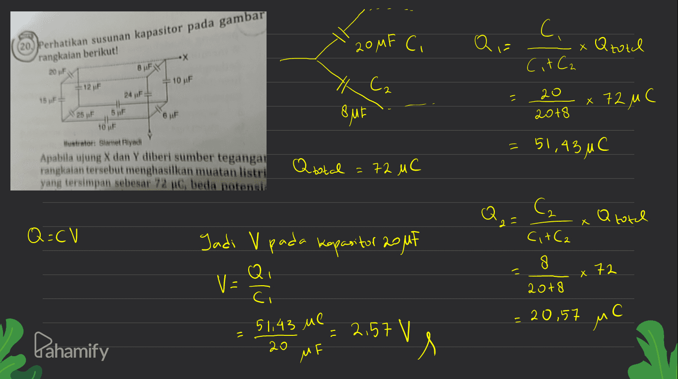 20MF Ci Q = ( (20) Perhatikan susunan kapasitor pada gambar (rаngkаiаn bеrikut! ! С C хан. 8 CitCa •Х 20 F BuFx 10 uF 15 F - 12 uF 24 F НЕ БF tour 7 С. 8.Е 2 20 2018 х 12 и с Nas uF в F 2 51,45 и C Hlustrator Slamet Riyadi Apabila ujung X dan Y diberi sumber tegangan rangkaian tersebut menghasilkan muatan listri уаng tеrѕimраn ѕеbеѕаr 72 C, beda potensis Q total - # +2 ис S С» а 8 2 = О Q=CV Jadi V pada kapasitor 20 ut С + С. 8 Qi 72 X х у – С 2018 20,51 лС 51.43 ие Pahamify : 25+ V 2.5+V, 20 MF 