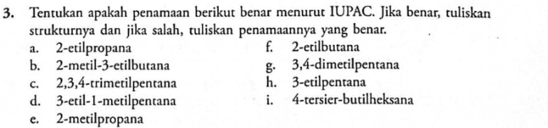 a. 3. Tentukan apakah penamaan berikut benar menurut IUPAC. Jika benar, tuliskan strukturnya dan jika salah, tuliskan penamaannya yang benar. 2-etilpropana f. 2-etilbutana b. 2-metil-3-etilbutana g. 3,4-dimetilpentana c. 2,3,4-trimetilpentana h. 3-etilpentana d. 3-etil-1-metilpentana i. 4-tersier-butilheksana 2-metilpropana e. 