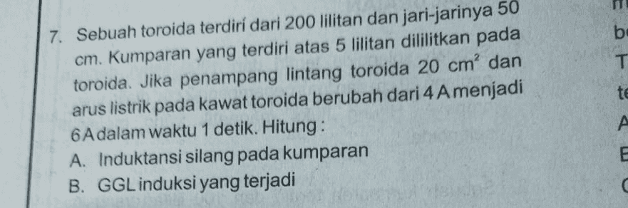 b T te 7. Sebuah toroida terdiri dari 200 lilitan dan jari-jarinya 50 cm. Kumparan yang terdiri atas 5 lilitan dililitkan pada toroida. Jika penampang lintang toroida 20 cm' dan arus listrik pada kawat toroida berubah dari 4 Amenjadi 6 A dalam waktu 1 detik. Hitung: A. Induktansi silang pada kumparan B. GGL induksi yang terjadi A A E C 