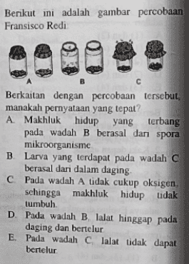 Berikut ini adalah gambar percobaan Fransisco Redi B С Berkaitan dengan percobaan tersebut, manakah pernyataan yang tepat? A Makhluk hidup yang terbang pada wadah B berasal dari spora mikroorganisme B. Larva yang terdapat pada wadah C berasal dari dalam daging C Pada wadah A tidak cukup oksigen. sehingga makhluk hidup tidak tumbuh D. Pada wadah B, lalat hinggap pada daging dan bertelur E. Pada wadah c lalat tidak dapat bertelur 