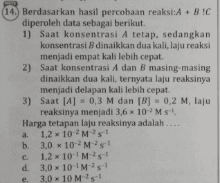 14. Berdasarkan hasil percobaan reaksi:A + BIC diperoleh data sebagai berikut. 1) Saat konsentrasi A tetap, sedangkan konsentrasi B dinaikkan dua kali, laju reaksi menjadi empat kali lebih cepat. 2) Saat konsentrasi A dan B masing-masing dinaikkan dua kali, ternyata laju reaksinya menjadi delapan kali lebih cepat. 3) Saat [A] = 0,3 M dan [B] = 0,2 M. laju reaksinya menjadi 3,5 x 10-2 Ms! Harga tetapan laju reaksinya adalah.... a. 1,2 x 10-2 M-25-1 b. 3,0 x 10-2M- 21 . 1.2 x 10-M- 21 d. 3,0 x 10-M- 21 e. 3,0 x 10 M 251 C. 