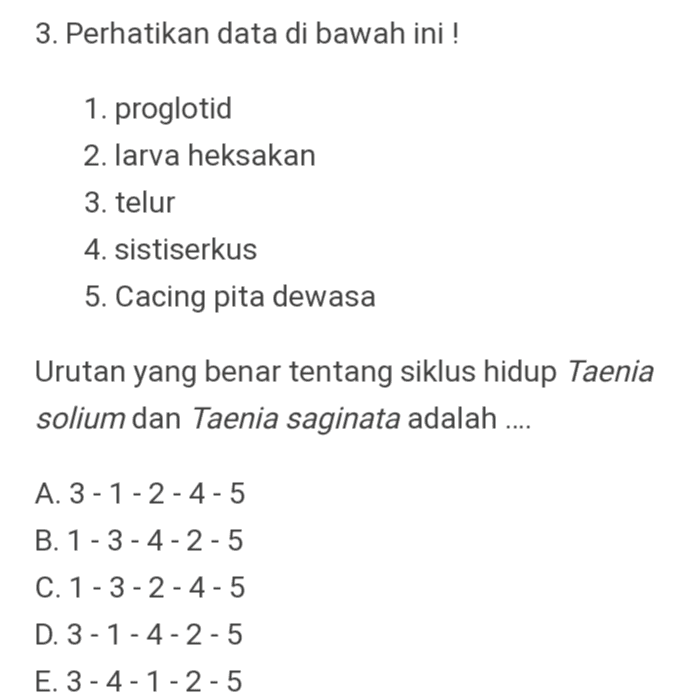 3. Perhatikan data di bawah ini ! 1. proglotid 2. larva heksakan 3. telur 4. sistiserkus 5. Cacing pita dewasa Urutan yang benar tentang siklus hidup Taenia solium dan Taenia saginata adalah .... A. 3-1-2-4-5 B. 1 - 3- 4-2-5 C. 1-3-2-4-5 D. 3-1-4-2-5 E. 3-4-1-2-5 