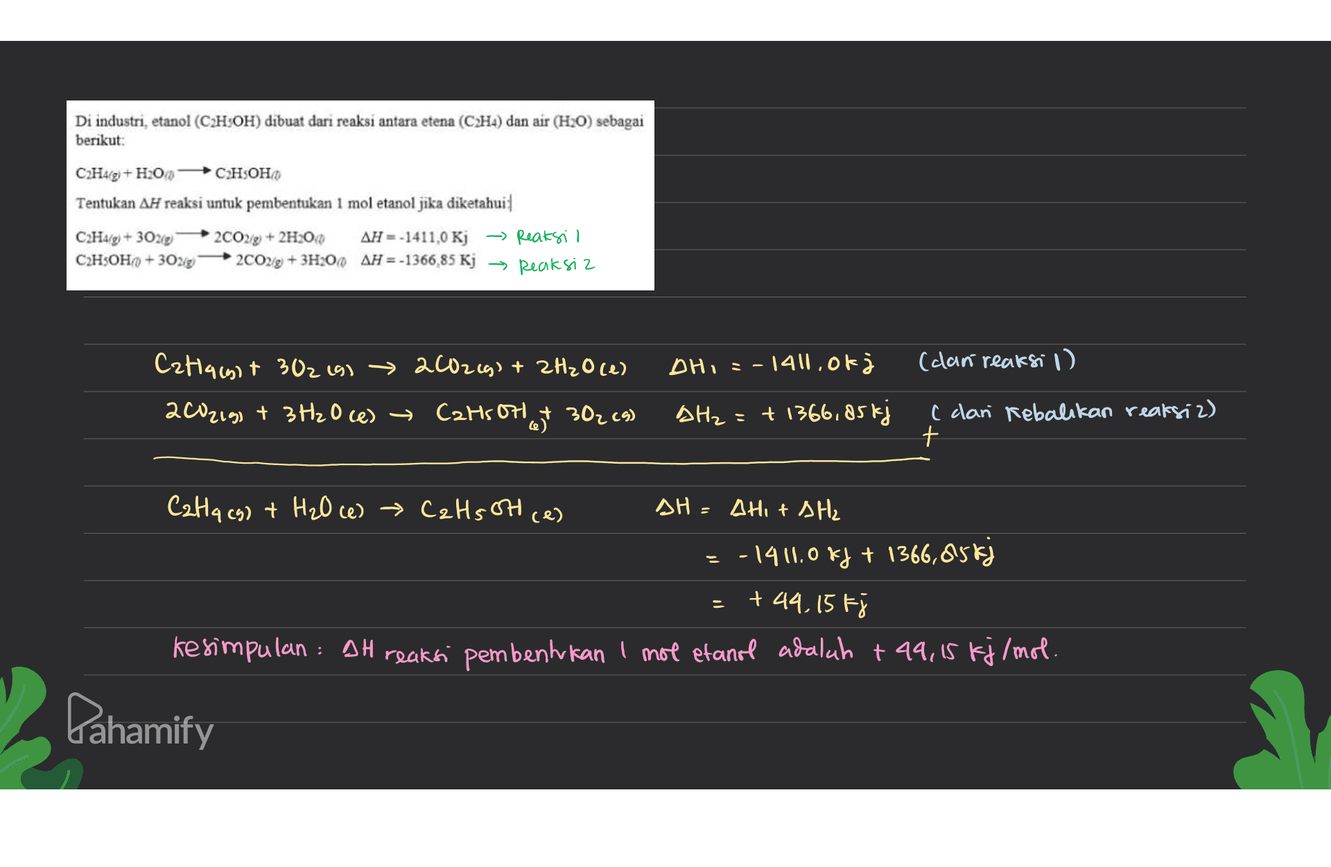 Di industri, etanol (CH:OH) dibuat dari reaksi antara etena (C2H4) dan air (H20) sebagai berikut: C2H4(g) + H2O С2Н5ОН Tentukan AH reaksi untuk pembentukan 1 mol etanol jika diketahui C2H4/2) + 30219 2002/2) + 2H2O() AH =-1411,0 Kj - Reaksil C2H5OHO +30218 2C029 + 3H200 AH = -1366,85 Kj → Reaksiz DH, = - 1411, of (can reaksi 1) Cat1466+ 302 191 → 2002(g) + 2H2O (1) 200219) + 3H2O (e) → Catsott 302 (4) AH₂=+ 1366,85 kj ( clan Rebalikan reaksiz) + CaHq (g) + H₂O ce) → CzHs ott (e) DH = Alit AH₂ =-1411.0 kJ + 1366,85 kj +44,15 Fj kesimpulan : 9H reaksi pembentukan 1 mol etanol adalah + 49,15 kj/mol. Pahamify 