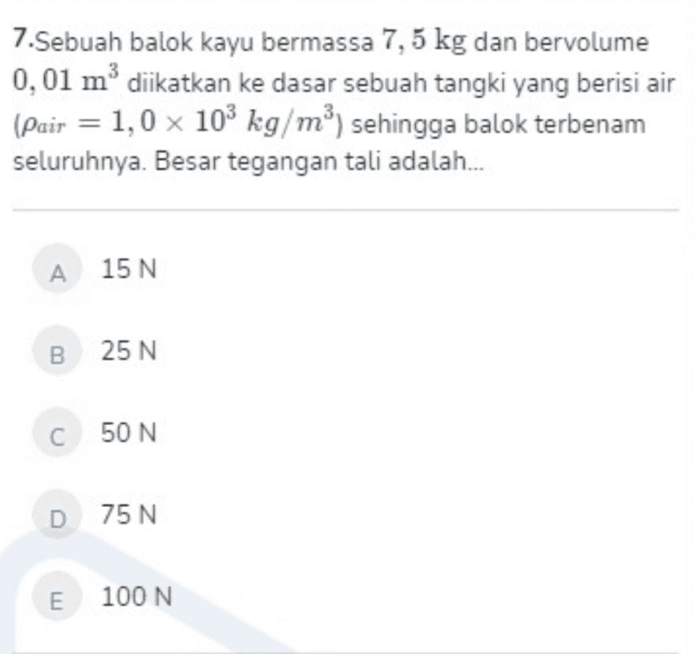 7.Sebuah balok kayu bermassa 7,5 kg dan bervolume 0,01 m3 diikatkan ke dasar sebuah tangki yang berisi air (Pair = 1,0 x 103 kg/m3) sehingga balok terbenam seluruhnya. Besar tegangan tali adalah... A 15 N B 25 N C 50 N D 75 N E 100 N 