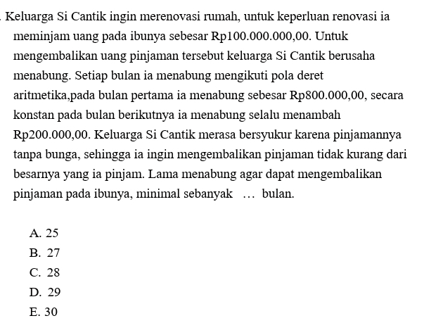 Keluarga Si Cantik ingin merenovasi rumah, untuk keperluan renovasi ia meminjam uang pada ibunya sebesar Rp100.000.000,00. Untuk mengembalikan uang pinjaman tersebut keluarga Si Cantik berusaha menabung. Setiap bulan ia menabung mengikuti pola deret aritmetika pada bulan pertama ia menabung sebesar Rp800.000,00, secara konstan pada bulan berikutnya ia menabung selalu menambah Rp200.000,00. Keluarga Si Cantik merasa bersyukur karena pinjamannya tanpa bunga, sehingga ia ingin mengembalikan pinjaman tidak kurang dari besarnya yang ia pinjam. Lama menabung agar dapat mengembalikan pinjaman pada ibunya, minimal sebanyak ... bulan. A. 25 B. 27 C. 28 D. 29 E. 30 