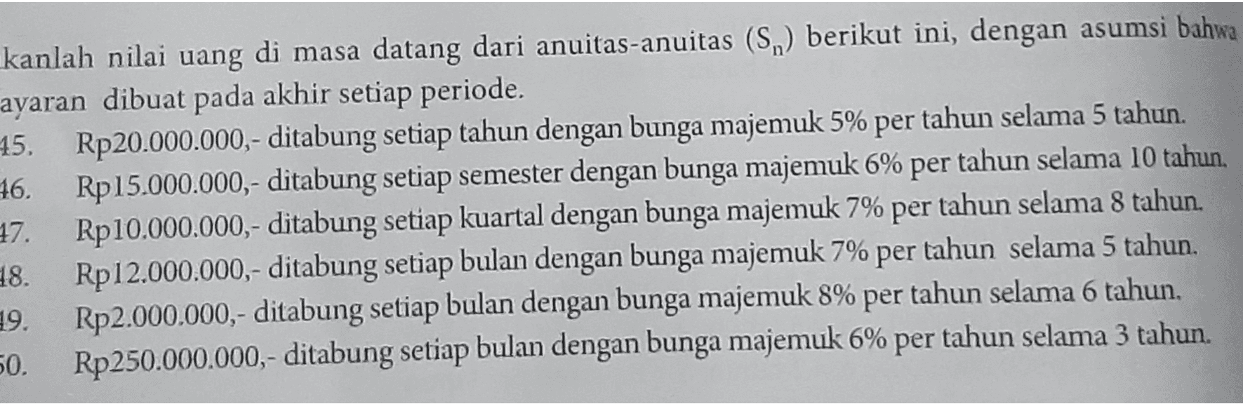 kanlah nilai uang di masa datang dari anuitas-anuitas (Sn) berikut ini, dengan asumsi bahwa ayaran dibuat pada akhir setiap periode. 15. Rp20.000.000,- ditabung setiap tahun dengan bunga majemuk 5% per tahun selama 5 tahun. 16. Rp15.000.000,- ditabung setiap semester dengan bunga majemuk 6% per tahun selama 10 tahun. 17. Rp10.000.000,- ditabung setiap kuartal dengan bunga majemuk 7% per tahun selama 8 tahun. 8. Rp 12.000.000,- ditabung setiap bulan dengan bunga majemuk 7% per tahun selama 5 tahun. 19. Rp2.000.000,- ditabung setiap bulan dengan bunga majemuk 8% per tahun selama 6 tahun. 50. Rp250.000.000,- ditabung setiap bulan dengan bunga majemuk 6% per tahun selama 3 tahun. 