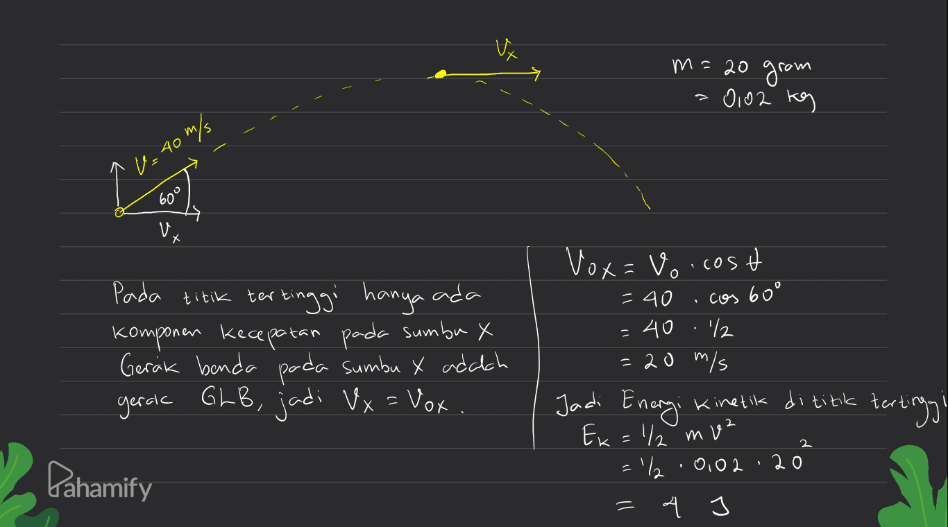 m=20 gram -0,02 kg U240 m/s 609 V. x Х cos =40 Pada titik tertinggi hanya ada komponen kecepatan pada sumbu X Gerak benda pada sumbu X adalah gerak GLB, jadi Vx = Vox Vox=vo.cost =40 60° '12 = 20 m/s Jadi Energi Kinetik di titik tert tertinggi Ek = 1/2 m² =% 0,02 20 4 J 2 Pahamify = 