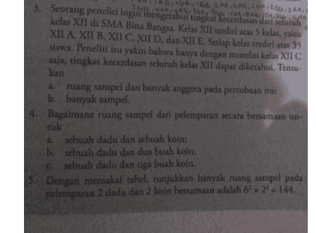 166.616.265 3. Scorang peneliti ingin tingkat dari selutuh MARISTA kelas XII di SMA Bina Bangsa. Kelas XII terdiri atas 5 kelas, yaitu XII A, XII B. XII C. XII D, dan XII E. Setiap kelas terdiri atas 35 siswa. Peneliti itu yakin bahwa hanya dengan meneliti kelas XII C saja, tingkat kecerdasan seluruh kelas XII dapat diketahui. Tentu kan ruang sampel dan banyak anggota pada percobaan itu: b. banyak sampel 4. Bagaimana ruang sampel dari pelemparan secara bersamaan un- ruk a sebuah dadu dan sebuah koin; b. sebuah dadu dan dua buah koin: sebuah dadu dan tiga buah koin. 5. Dengan memakai tabel, tunjukkan banyak ruang sampel pada pelemparan 2 dadu dan 2 koin bersamaan adalah 6 x 29-144. 